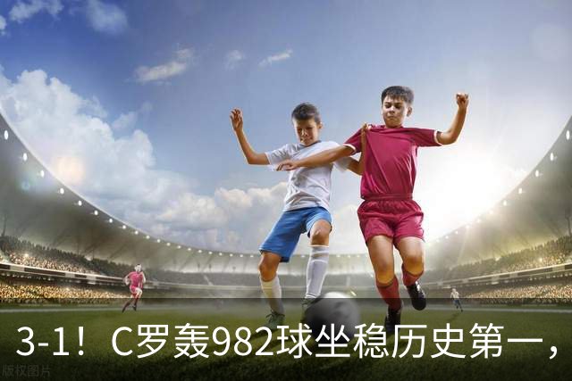 3-1！C罗轰982球坐稳历史第一，，赛后这一举动才是真格局